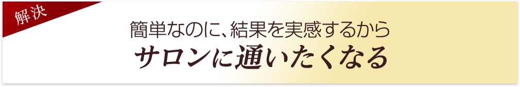 簡単なのに、結果を実感するからサロンに通いたくなる