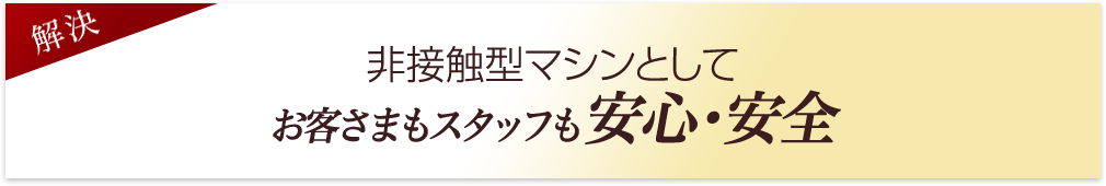 非接触型マシンとしてお客様もスタッフも安心・安全